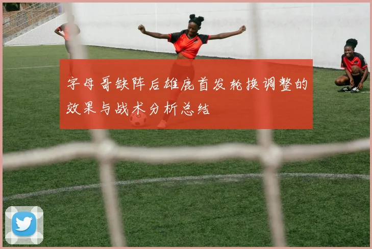 字母哥缺阵后雄鹿首发轮换调整的效果与战术分析总结
