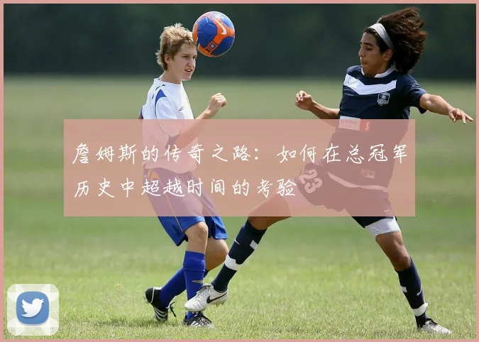 詹姆斯的传奇之路：如何在总冠军历史中超越时间的考验