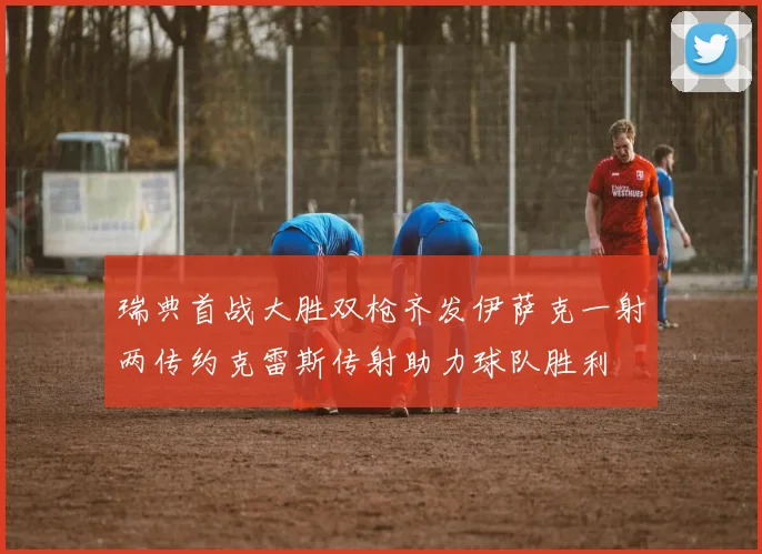瑞典首战大胜双枪齐发伊萨克一射两传约克雷斯传射助力球队胜利