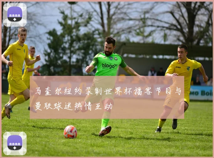 马奎尔纽约录制世界杯播客节目与曼联球迷热情互动