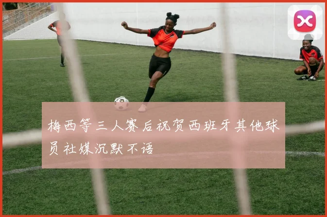 梅西等三人赛后祝贺西班牙其他球员社媒沉默不语