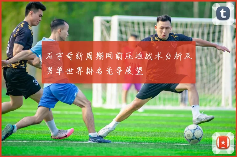 石宇奇新周期网前压迫战术分析及男单世界排名竞争展望
