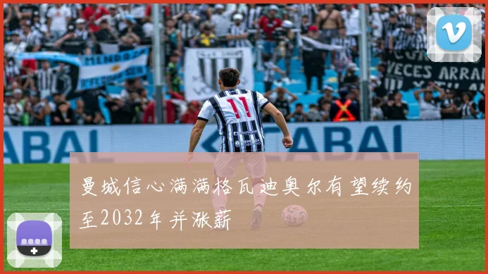 曼城信心满满格瓦迪奥尔有望续约至2032年并涨薪
