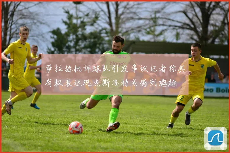 萨拉赫批评球队引发争议记者称其有权表达观点斯洛特或感到尴尬