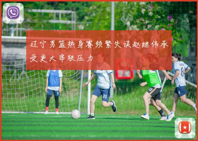 辽宁男篮热身赛频繁失误赵继伟承受更大串联压力