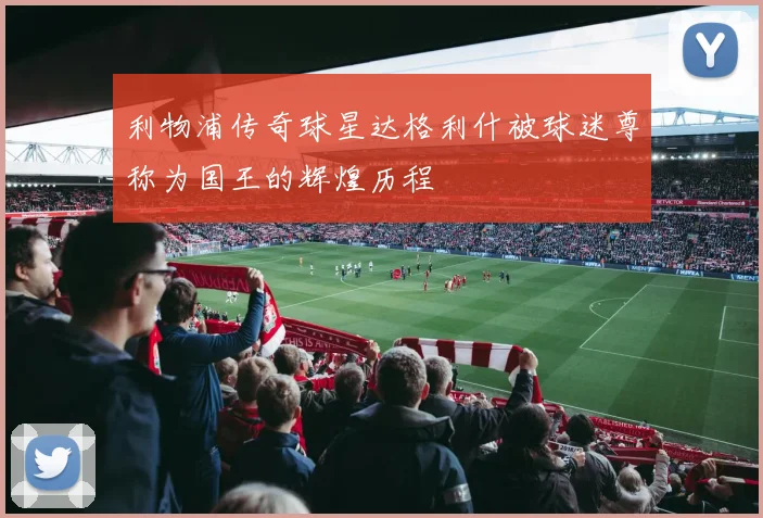 利物浦传奇球星达格利什被球迷尊称为国王的辉煌历程