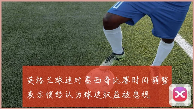 英格兰球迷对墨西哥比赛时间调整表示愤怒认为球迷权益被忽视