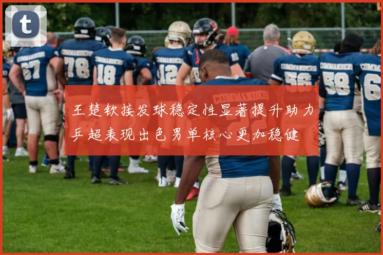王楚钦接发球稳定性显著提升助力乒超表现出色男单核心更加稳健