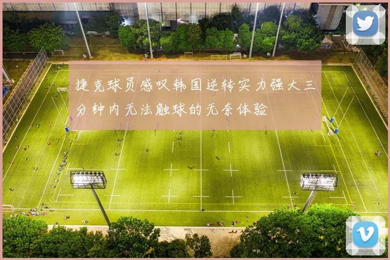 捷克球员感叹韩国逆转实力强大三分钟内无法触球的无奈体验