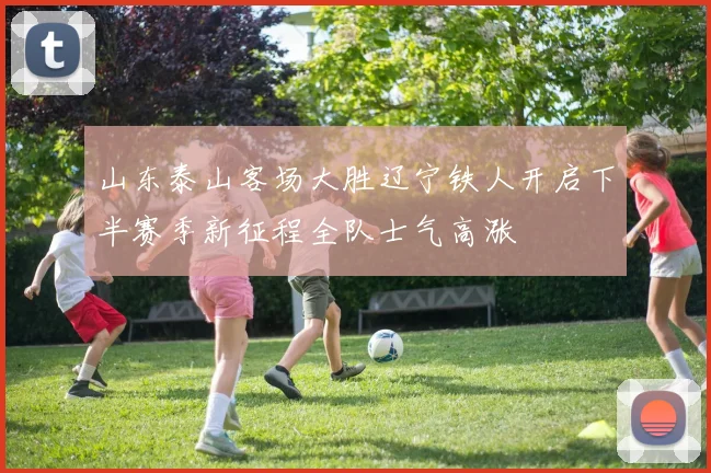 山东泰山客场大胜辽宁铁人开启下半赛季新征程全队士气高涨