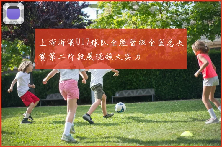 上海海港U17球队全胜晋级全国总决赛第二阶段展现强大实力