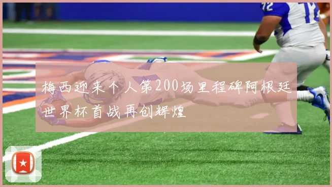 梅西迎来个人第200场里程碑阿根廷世界杯首战再创辉煌