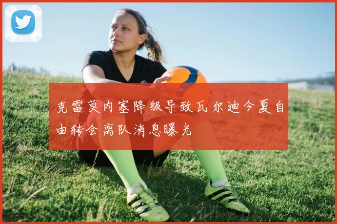 克雷莫内塞降级导致瓦尔迪今夏自由转会离队消息曝光