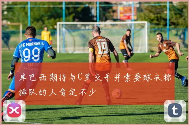 库巴西期待与C罗交手并索要球衣称排队的人肯定不少