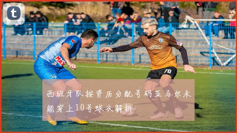 西班牙队按资历分配号码亚马尔未能穿上10号球衣解析