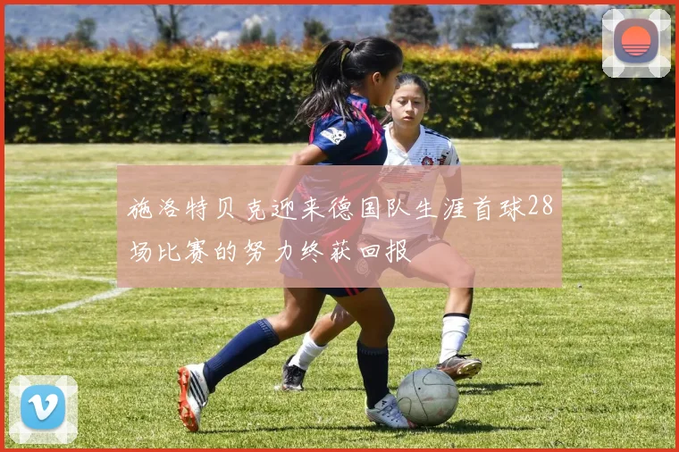 施洛特贝克迎来德国队生涯首球28场比赛的努力终获回报