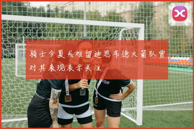 骑士今夏或难留迪恩韦德火箭队曾对其表现表示关注