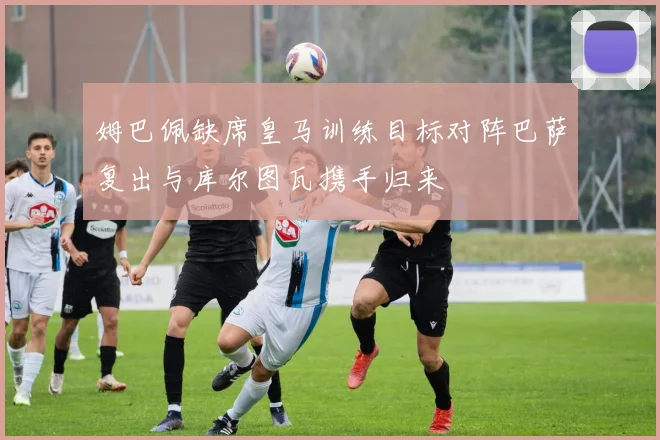 姆巴佩缺席皇马训练目标对阵巴萨复出与库尔图瓦携手归来