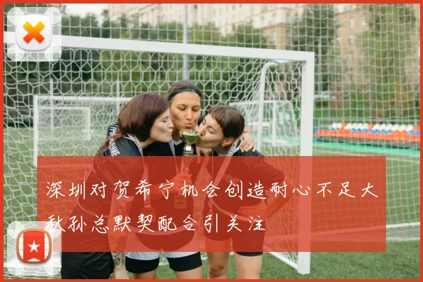 深圳对贺希宁机会创造耐心不足大秋孙总默契配合引关注