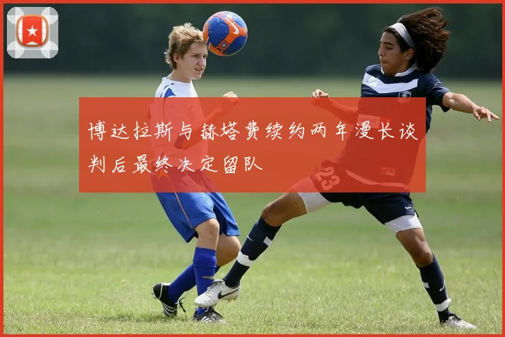 博达拉斯与赫塔费续约两年漫长谈判后最终决定留队