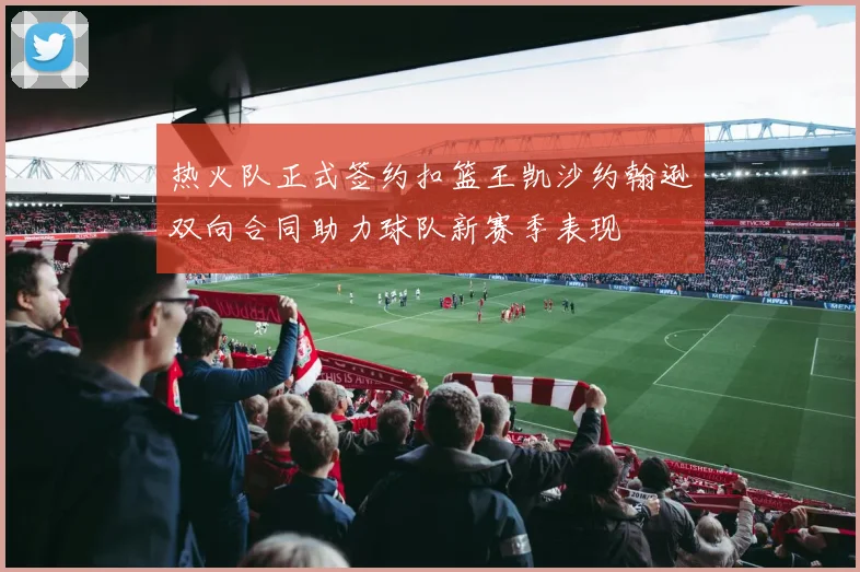 热火队正式签约扣篮王凯沙约翰逊双向合同助力球队新赛季表现