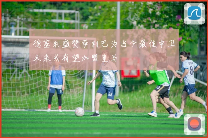 德塞利盛赞萨利巴为当今最佳中卫未来或有望加盟皇马