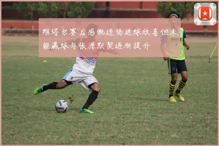 维塔尔赛后感慨连场进球欣喜但未能赢球与张源默契逐渐提升